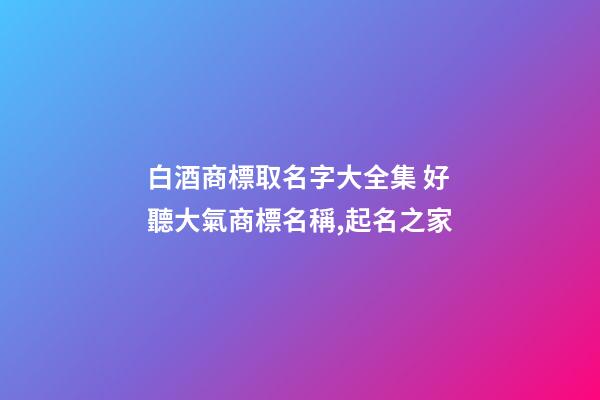 白酒商標取名字大全集 好聽大氣商標名稱,起名之家-第1張-商標起名-玄機派